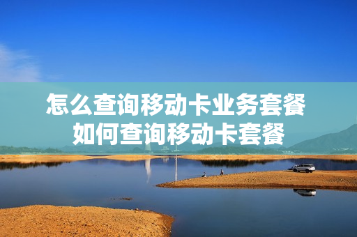 怎么查询移动卡业务套餐 如何查询移动卡套餐