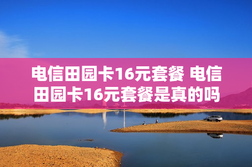 电信田园卡16元套餐 电信田园卡16元套餐是真的吗