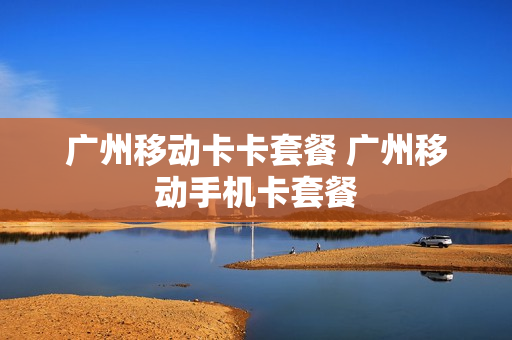 广州移动卡卡套餐 广州移动手机卡套餐