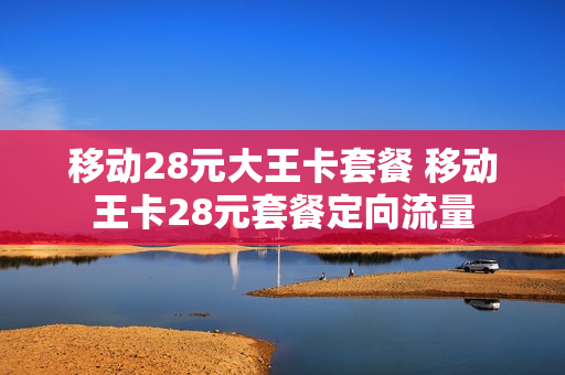 移动28元大王卡套餐 移动王卡28元套餐定向流量