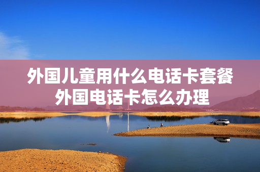 外国儿童用什么电话卡套餐 外国电话卡怎么办理