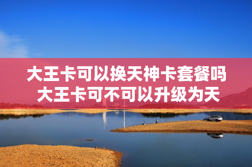 大王卡可以换天神卡套餐吗 大王卡可不可以升级为天王卡