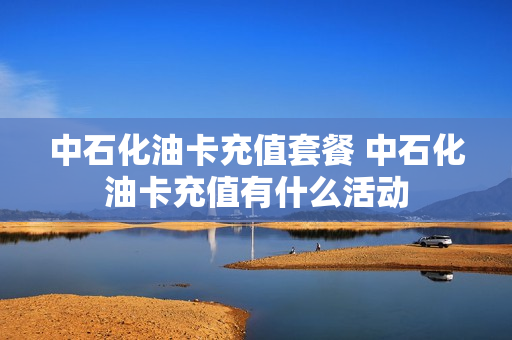 中石化油卡充值套餐 中石化油卡充值有什么活动