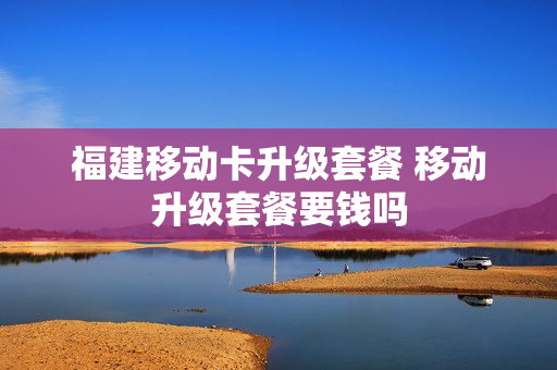 福建移动卡升级套餐 移动升级套餐要钱吗