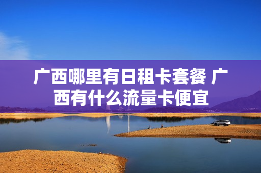 广西哪里有日租卡套餐 广西有什么流量卡便宜