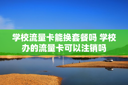 学校流量卡能换套餐吗 学校办的流量卡可以注销吗