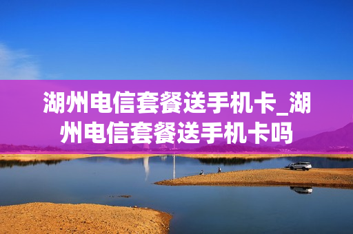 湖州电信套餐送手机卡_湖州电信套餐送手机卡吗