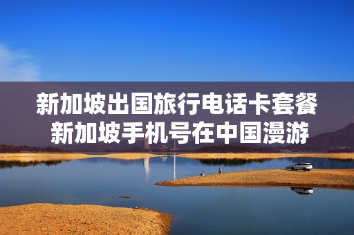 新加坡出国旅行电话卡套餐 新加坡手机号在中国漫游