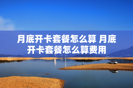 月底开卡套餐怎么算 月底开卡套餐怎么算费用