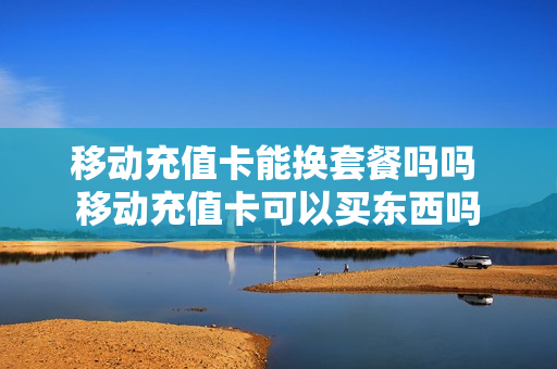 移动充值卡能换套餐吗吗 移动充值卡可以买东西吗