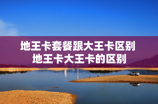 地王卡套餐跟大王卡区别 地王卡大王卡的区别
