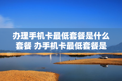 办理手机卡最低套餐是什么套餐 办手机卡最低套餐是多少钱