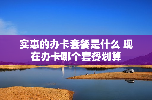 实惠的办卡套餐是什么 现在办卡哪个套餐划算