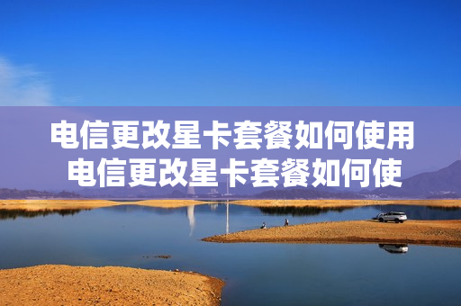 电信更改星卡套餐如何使用 电信更改星卡套餐如何使用手机