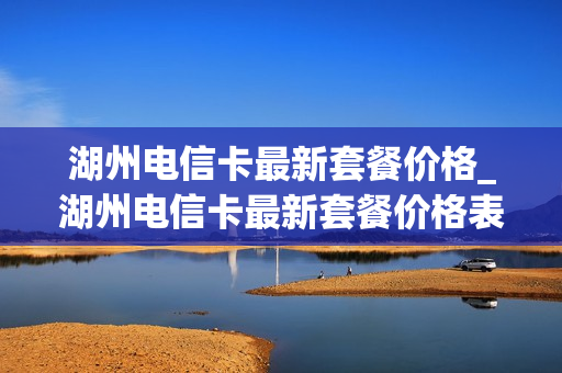 湖州电信卡最新套餐价格_湖州电信卡最新套餐价格表