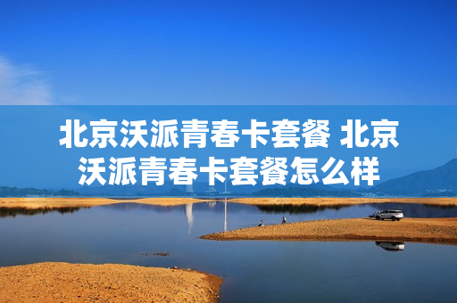 北京沃派青春卡套餐 北京沃派青春卡套餐怎么样