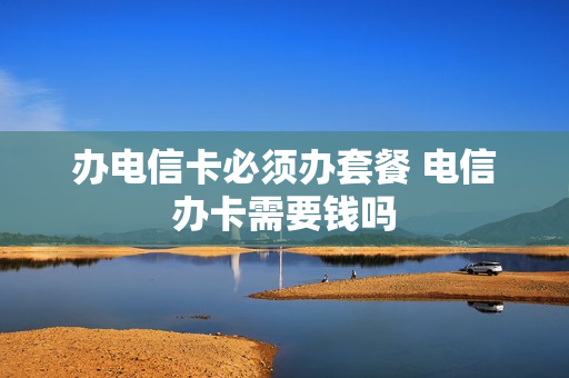 办电信卡必须办套餐 电信办卡需要钱吗
