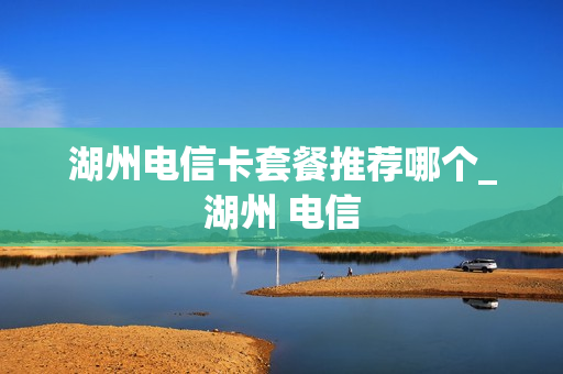 湖州电信卡套餐推荐哪个_湖州 电信