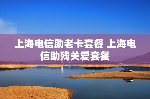 上海电信助老卡套餐 上海电信助残关爱套餐