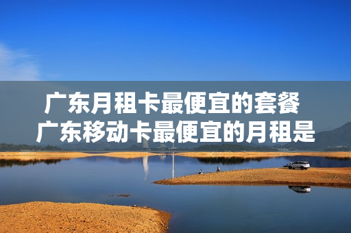 广东月租卡最便宜的套餐 广东移动卡最便宜的月租是多少