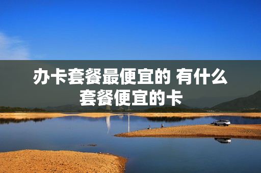 办卡套餐最便宜的 有什么套餐便宜的卡
