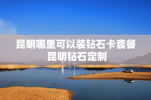 昆明哪里可以装钻石卡套餐 昆明钻石定制