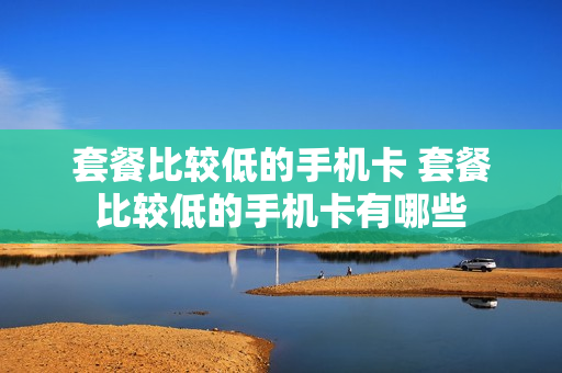 套餐比较低的手机卡 套餐比较低的手机卡有哪些