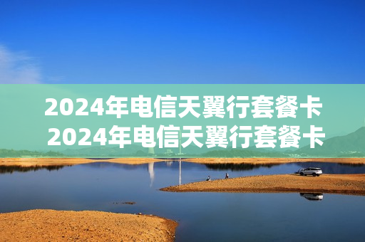 2024年电信天翼行套餐卡 2024年电信天翼行套餐卡还能用吗