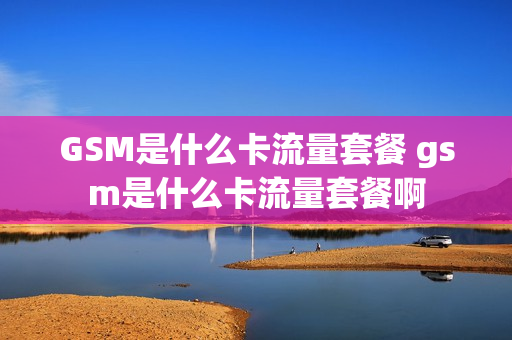GSM是什么卡流量套餐 gsm是什么卡流量套餐啊