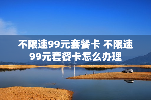 不限速99元套餐卡 不限速99元套餐卡怎么办理