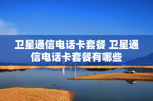 卫星通信电话卡套餐 卫星通信电话卡套餐有哪些