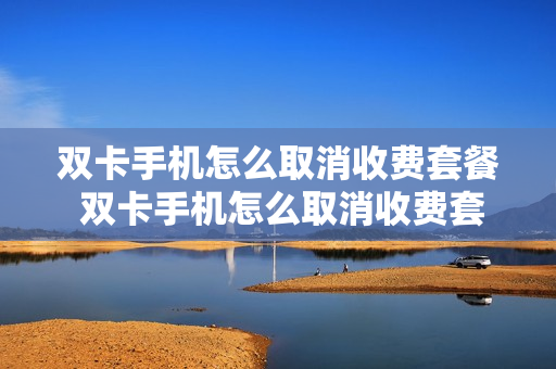 双卡手机怎么取消收费套餐 双卡手机怎么取消收费套餐业务