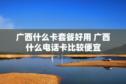 广西什么卡套餐好用 广西什么电话卡比较便宜