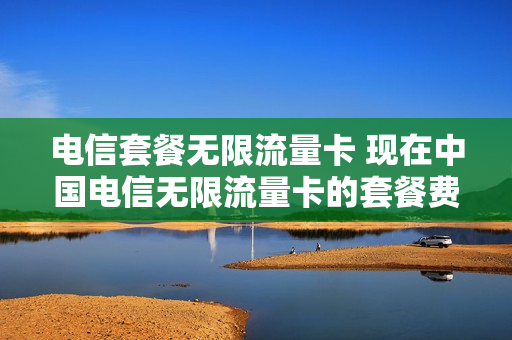 电信套餐无限流量卡 现在中国电信无限流量卡的套餐费用是多少