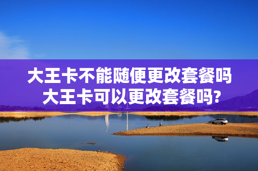 大王卡不能随便更改套餐吗 大王卡可以更改套餐吗?