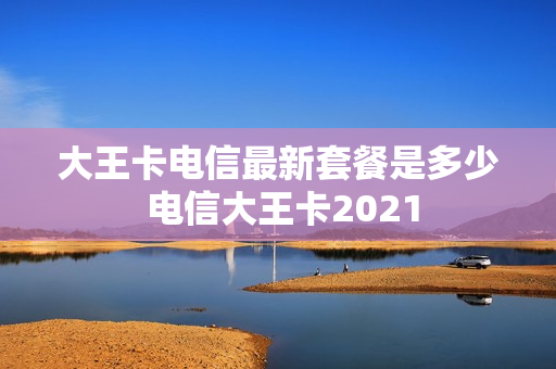 大王卡电信最新套餐是多少 电信大王卡2021