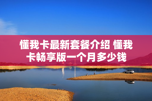 懂我卡最新套餐介绍 懂我卡畅享版一个月多少钱