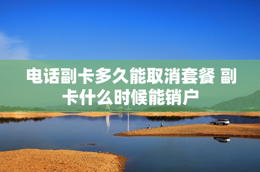 电话副卡多久能取消套餐 副卡什么时候能销户