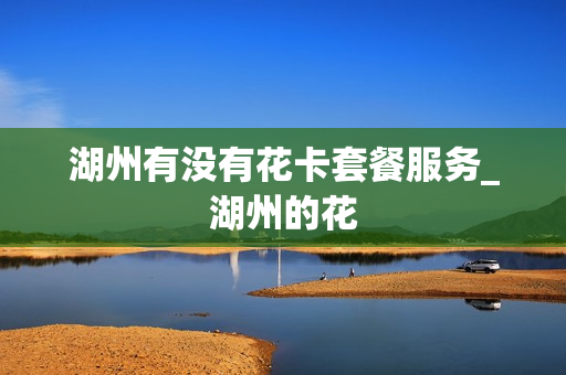 湖州有没有花卡套餐服务_湖州的花