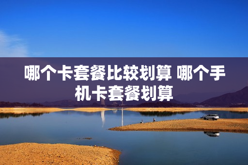 哪个卡套餐比较划算 哪个手机卡套餐划算