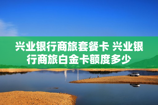 兴业银行商旅套餐卡 兴业银行商旅白金卡额度多少