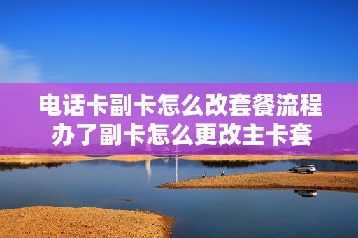 电话卡副卡怎么改套餐流程 办了副卡怎么更改主卡套餐