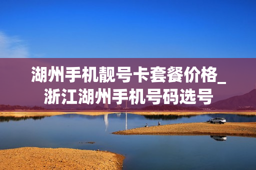 湖州手机靓号卡套餐价格_浙江湖州手机号码选号