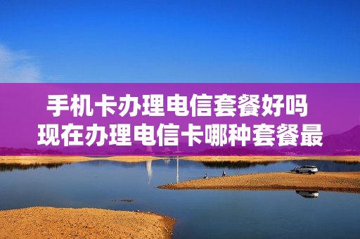 手机卡办理电信套餐好吗 现在办理电信卡哪种套餐最划算