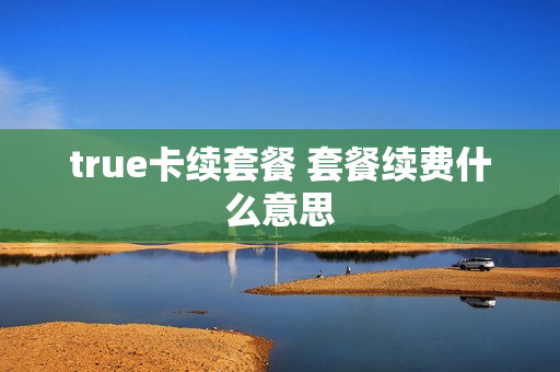 true卡续套餐 套餐续费什么意思