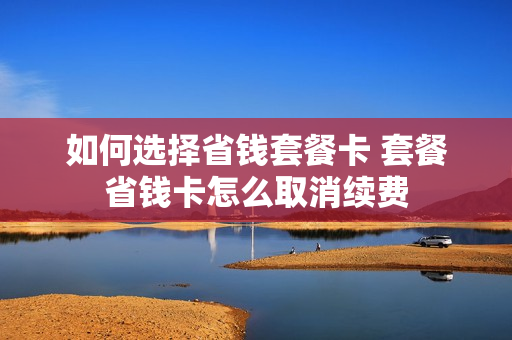 如何选择省钱套餐卡 套餐省钱卡怎么取消续费