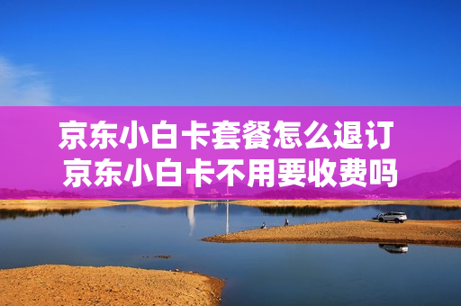 京东小白卡套餐怎么退订 京东小白卡不用要收费吗