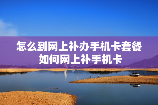 怎么到网上补办手机卡套餐 如何网上补手机卡