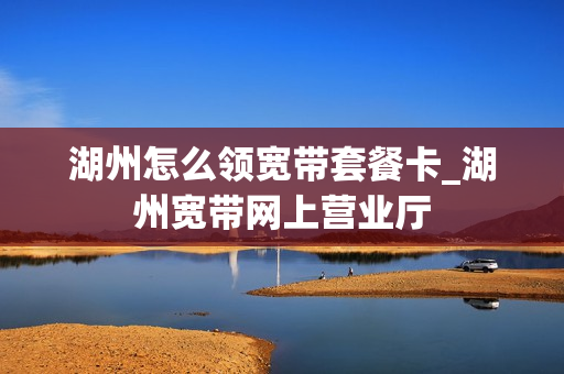 湖州怎么领宽带套餐卡_湖州宽带网上营业厅