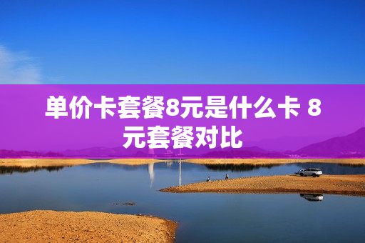 单价卡套餐8元是什么卡 8元套餐对比